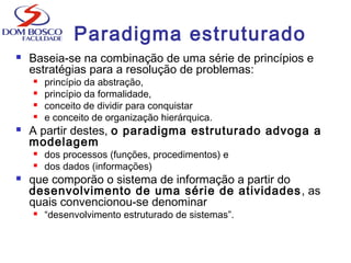 Paradigma estruturado
 Baseia-se na combinação de uma série de princípios e
estratégias para a resolução de problemas:
 princípio da abstração,
 princípio da formalidade,
 conceito de dividir para conquistar
 e conceito de organização hierárquica.
 A partir destes, o paradigma estruturado advoga a
modelagem
 dos processos (funções, procedimentos) e
 dos dados (informações)
 que comporão o sistema de informação a partir do
desenvolvimento de uma série de atividades, as
quais convencionou-se denominar
 “desenvolvimento estruturado de sistemas”.
 