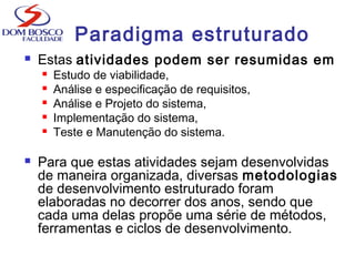  Estas atividades podem ser resumidas em
 Estudo de viabilidade,
 Análise e especificação de requisitos,
 Análise e Projeto do sistema,
 Implementação do sistema,
 Teste e Manutenção do sistema.
 Para que estas atividades sejam desenvolvidas
de maneira organizada, diversas metodologias
de desenvolvimento estruturado foram
elaboradas no decorrer dos anos, sendo que
cada uma delas propõe uma série de métodos,
ferramentas e ciclos de desenvolvimento.
Paradigma estruturado
 