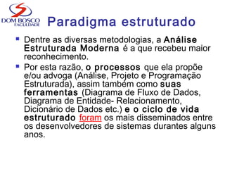  Dentre as diversas metodologias, a Análise
Estruturada Moderna é a que recebeu maior
reconhecimento.
 Por esta razão, o processos que ela propõe
e/ou advoga (Análise, Projeto e Programação
Estruturada), assim também como suas
ferramentas (Diagrama de Fluxo de Dados,
Diagrama de Entidade- Relacionamento,
Dicionário de Dados etc.) e o ciclo de vida
estruturado foram os mais disseminados entre
os desenvolvedores de sistemas durantes alguns
anos.
Paradigma estruturado
 