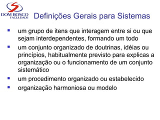 Definições Gerais para Sistemas
 um grupo de itens que interagem entre si ou que
sejam interdependentes, formando um todo
 um conjunto organizado de doutrinas, idéias ou
princípios, habitualmente previsto para explicas a
organização ou o funcionamento de um conjunto
sistemático
 um procedimento organizado ou estabelecido
 organização harmoniosa ou modelo
 