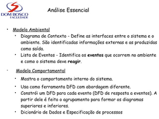 Análise Essencial
 Modelo Ambiental
 Diagrama de Contexto - Define as interfaces entre o sistema e o
ambiente. São identificadas informações externas e as produzidas
como saída.
 Lista de Eventos - Identifica os eventos que ocorrem no ambiente
e como o sistema deve reagir.
• Modelo Comportamental
 Mostra o comportamento interno do sistema.
 Usa como ferramenta DFD com abordagem diferente.
 Constrói um DFD para cada evento (DFD de resposta a eventos). A
partir dele é feito o agrupamento para formar os diagramas
superiores e inferiores.
 Dicionário de Dados e Especificação de processos
 