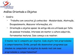 Análise Orientada a Objetos
 Cenário
 Trabalha com conceitos já conhecidos - Modularidade, Abstração,
Encapsulamento, Mascarar informações, etc
 Orientação a objetos apesar de antiga não era utilizada por falta
de pessoas treinadas, interesse em manter a cultura adquirida,
ferramentas imaturas. Isso começa a se resolver.
O mundo real é composto por objetos. Cada objeto tem propriedades
e comportamentos. Então, porquê não desenvolver programas que
simulem no computador os objetos do mundo real com suas
propriedades e comportamentos?
 