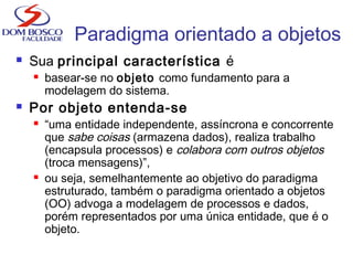 Paradigma orientado a objetos
 Sua principal característica é
 basear-se no objeto como fundamento para a
modelagem do sistema.
 Por objeto entenda-se
 “uma entidade independente, assíncrona e concorrente
que sabe coisas (armazena dados), realiza trabalho
(encapsula processos) e colabora com outros objetos
(troca mensagens)”,
 ou seja, semelhantemente ao objetivo do paradigma
estruturado, também o paradigma orientado a objetos
(OO) advoga a modelagem de processos e dados,
porém representados por uma única entidade, que é o
objeto.
 