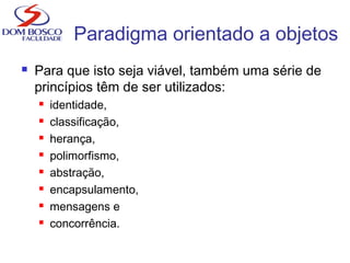  Para que isto seja viável, também uma série de
princípios têm de ser utilizados:
 identidade,
 classificação,
 herança,
 polimorfismo,
 abstração,
 encapsulamento,
 mensagens e
 concorrência.
Paradigma orientado a objetos
 