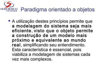  A utilização destes princípios permite que
a modelagem do sistema seja mais
eficiente, visto que o objeto permite
a construção de um modelo mais
próximo e equivalente ao mundo
real, simplificando seu entendimento.
Esta característica é essencial, pois
viabiliza a modelagem de sistemas cada
vez mais complexos.
Paradigma orientado a objetos
 