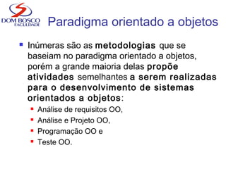  Inúmeras são as metodologias que se
baseiam no paradigma orientado a objetos,
porém a grande maioria delas propõe
atividades semelhantes a serem realizadas
para o desenvolvimento de sistemas
orientados a objetos:
 Análise de requisitos OO,
 Análise e Projeto OO,
 Programação OO e
 Teste OO.
Paradigma orientado a objetos
 