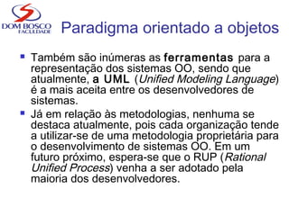  Também são inúmeras as ferramentas para a
representação dos sistemas OO, sendo que
atualmente, a UML (Unified Modeling Language)
é a mais aceita entre os desenvolvedores de
sistemas.
 Já em relação às metodologias, nenhuma se
destaca atualmente, pois cada organização tende
a utilizar-se de uma metodologia proprietária para
o desenvolvimento de sistemas OO. Em um
futuro próximo, espera-se que o RUP (Rational
Unified Process) venha a ser adotado pela
maioria dos desenvolvedores.
Paradigma orientado a objetos
 