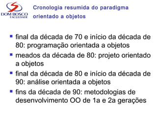 Cronologia resumida do paradigma
orientado a objetos
 final da década de 70 e início da década de
80: programação orientada a objetos
 meados da década de 80: projeto orientado
a objetos
 final da década de 80 e início da década de
90: análise orientada a objetos
 fins da década de 90: metodologias de
desenvolvimento OO de 1a e 2a gerações
 
