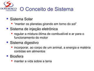  Sistema Solar
 “manter os planetas girando em torno do sol”
 Sistema de injeção eletrônica
 regular a mistura ótima de combustível e ar para o
funcionamento do motor
 Sistema digestivo
 incorporar, ao corpo de um animal, a energia e matéria
contidas em alimentos
 Biosfera
 manter a vida sobre a terra
O Conceito de Sistema
 