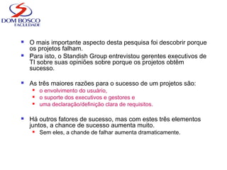  O mais importante aspecto desta pesquisa foi descobrir porque
os projetos falham.
 Para isto, o Standish Group entrevistou gerentes executivos de
TI sobre suas opiniões sobre porque os projetos obtêm
sucesso.
 As três maiores razões para o sucesso de um projetos são:
 o envolvimento do usuário,
 o suporte dos executivos e gestores e
 uma declaração/definição clara de requisitos.
 Há outros fatores de sucesso, mas com estes três elementos
juntos, a chance de sucesso aumenta muito.
 Sem eles, a chande de falhar aumenta dramaticamente.
 