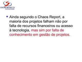  Ainda segundo o Chaos Report, a
maioria dos projetos falham não por
falta de recursos financeiros ou acesso
à tecnologia, mas sim por falta de
conhecimento em gestão de projetos.
 
