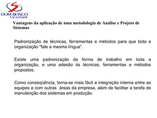 Vantagens da aplicação de uma metodologia de Análise e Projeto de
Sistemas
Padronização de técnicas, ferramentas e métodos para que toda a
organização "fale a mesma língua".
Existe uma padronização da forma de trabalho em toda a
organização, e uma adesão às técnicas, ferramentas e métodos
propostos.
Como conseqüência, torna-se mais fácil a integração interna entre as
equipes e com outras áreas da empresa, além de facilitar a tarefa de
manutenção dos sistemas em produção.
 