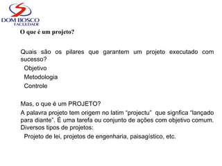 O que é um projeto?
Quais são os pilares que garantem um projeto executado com
sucesso?
Objetivo
Metodologia
Controle
Mas, o que é um PROJETO?
A palavra projeto tem origem no latim “projectu” que signfica “lançado
para diante”. É uma tarefa ou conjunto de ações com objetivo comum.
Diversos tipos de projetos:
Projeto de lei, projetos de engenharia, paisagístico, etc.
 
