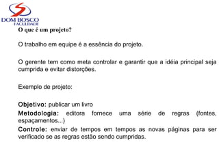 O que é um projeto?
O trabalho em equipe é a essência do projeto.
O gerente tem como meta controlar e garantir que a idéia principal seja
cumprida e evitar distorções.
Exemplo de projeto:
Objetivo: publicar um livro
Metodologia: editora fornece uma série de regras (fontes,
espaçamentos...)
Controle: enviar de tempos em tempos as novas páginas para ser
verificado se as regras estão sendo cumpridas.
 