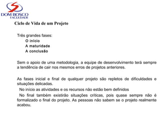 Ciclo de Vida de um Projeto
Três grandes fases:
O início
A maturidade
A conclusão
Sem o apoio de uma metodologia, a equipe de desenvolvimento terá sempre
a tendência de cair nos mesmos erros de projetos anteriores.
As fases inicial e final de qualquer projeto são repletos de dificuldades e
situações delicadas.
No início as atividades e os recursos não estão bem definidos
No final também existirão situações críticas, pois quase sempre não é
formalizado o final do projeto. As pessoas não sabem se o projeto realmente
acabou.
 
