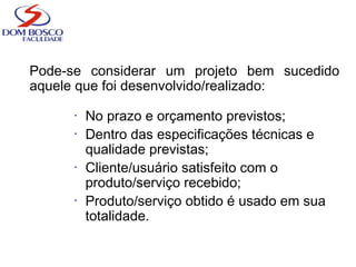 Pode-se considerar um projeto bem sucedido
aquele que foi desenvolvido/realizado:
• No prazo e orçamento previstos;
• Dentro das especificações técnicas e
qualidade previstas;
• Cliente/usuário satisfeito com o
produto/serviço recebido;
• Produto/serviço obtido é usado em sua
totalidade.
 