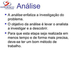 Análise
 A análise enfatiza a investigação do
problema.
 O objetivo da análise é levar o analista
a investigar e a descobrir.
 Para que esta etapa seja realizada em
menos tempo e de forma mais precisa,
deve-se ter um bom método de
trabalho.
 