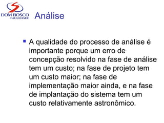 Análise
 A qualidade do processo de análise é
importante porque um erro de
concepção resolvido na fase de análise
tem um custo; na fase de projeto tem
um custo maior; na fase de
implementação maior ainda, e na fase
de implantação do sistema tem um
custo relativamente astronômico.
 