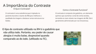 A Importância do Contraste
O Que é Contraste?
O contraste é uma substância que é injetada no
paciente durante o exame de RM para melhorar a
qualidade da imagem e destacar certas estruturas ou
lesões.
Como o Contraste Funciona?
O contraste é composto de gadolínio, um elemento
químico que aumenta o sinal de certos tecidos,
tornando-os mais visíveis nas imagens de RM. Ele é
geralmente administrado por via intravenosa.
O tipo de contraste utilizado na RM é o gadolínio que
não utiliza iodo. Portanto, seu poder de causar
alergias é muito baixo, desprezível quando
comparado ao do iodo. (utilizado na TC).
 