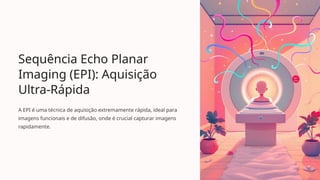 Sequência Echo Planar
Imaging (EPI): Aquisição
Ultra-Rápida
A EPI é uma técnica de aquisição extremamente rápida, ideal para
imagens funcionais e de difusão, onde é crucial capturar imagens
rapidamente.
 