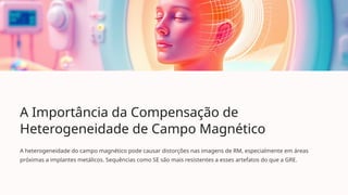 A Importância da Compensação de
Heterogeneidade de Campo Magnético
A heterogeneidade do campo magnético pode causar distorções nas imagens de RM, especialmente em áreas
próximas a implantes metálicos. Sequências como SE são mais resistentes a esses artefatos do que a GRE.
 
