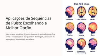Aplicações de Sequências
de Pulso: Escolhendo a
Melhor Opção
A escolha da sequência de pulso depende da aplicação específica,
como a necessidade de alta qualidade da imagem, velocidade de
aquisição ou sensibilidade a artefatos.
 