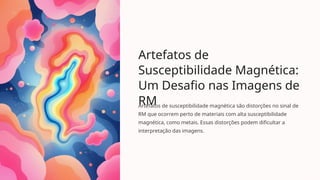 Artefatos de
Susceptibilidade Magnética:
Um Desafio nas Imagens de
RM
Artefatos de susceptibilidade magnética são distorções no sinal de
RM que ocorrem perto de materiais com alta susceptibilidade
magnética, como metais. Essas distorções podem dificultar a
interpretação das imagens.
 