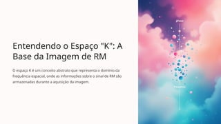 Entendendo o Espaço "K": A
Base da Imagem de RM
O espaço K é um conceito abstrato que representa o domínio da
frequência espacial, onde as informações sobre o sinal de RM são
armazenadas durante a aquisição da imagem.
 