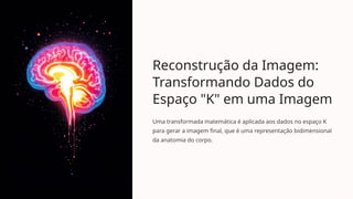 Reconstrução da Imagem:
Transformando Dados do
Espaço "K" em uma Imagem
Uma transformada matemática é aplicada aos dados no espaço K
para gerar a imagem final, que é uma representação bidimensional
da anatomia do corpo.
 