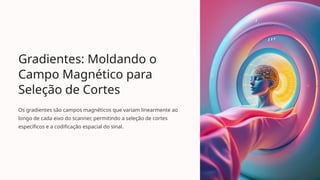 Gradientes: Moldando o
Campo Magnético para
Seleção de Cortes
Os gradientes são campos magnéticos que variam linearmente ao
longo de cada eixo do scanner, permitindo a seleção de cortes
específicos e a codificação espacial do sinal.
 