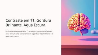 Contraste em T1: Gordura
Brilhante, Água Escura
Em imagens de ponderação T1, a gordura tem um sinal alto e a
água tem um sinal baixo, tornando a gordura mais brilhante e a
água mais escura.
 