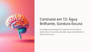 Contraste em T2: Água
Brilhante, Gordura Escura
Em imagens de ponderação T2, a água tem um sinal alto e a
gordura tem um sinal baixo, tornando a água mais brilhante e a
gordura mais escura.
 
