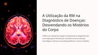 A Utilização da RM na
Diagnóstico de Doenças:
Desvendando os Mistérios
do Corpo
A RM é um método de imagem fundamental no diagnóstico de
uma ampla gama de doenças, incluindo tumores, doenças
neurológicas, doenças musculoesqueléticas e outras condições.
 