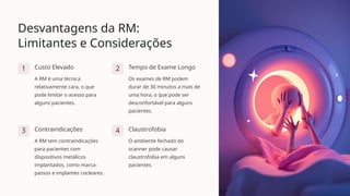 Desvantagens da RM:
Limitantes e Considerações
1 Custo Elevado
A RM é uma técnica
relativamente cara, o que
pode limitar o acesso para
alguns pacientes.
2 Tempo de Exame Longo
Os exames de RM podem
durar de 30 minutos a mais de
uma hora, o que pode ser
desconfortável para alguns
pacientes.
3 Contraindicações
A RM tem contraindicações
para pacientes com
dispositivos metálicos
implantados, como marca-
passos e implantes cocleares.
4 Claustrofobia
O ambiente fechado do
scanner pode causar
claustrofobia em alguns
pacientes.
 