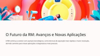O Futuro da RM: Avanços e Novas Aplicações
A RM continua a evoluir com avanços tecnológicos, como técnicas de aquisição mais rápidas e maior resolução,
abrindo caminho para novas aplicações e diagnósticos mais precisos.
 
