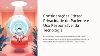 Considerações Éticas:
Privacidade do Paciente e
Uso Responsável da
Tecnologia
É fundamental abordar os aspectos éticos da RM, como a
privacidade do paciente, o uso responsável da tecnologia e a
necessidade de uma comunicação clara e transparente.
 
