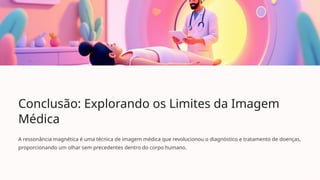 Conclusão: Explorando os Limites da Imagem
Médica
A ressonância magnética é uma técnica de imagem médica que revolucionou o diagnóstico e tratamento de doenças,
proporcionando um olhar sem precedentes dentro do corpo humano.
 