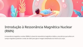Introdução à Ressonância Magnética Nuclear
(RMN)
A ressonância magnética nuclear (RMN) é a base da ressonância magnética médica, uma técnica que utiliza um
campo magnético potente e ondas de rádio para gerar imagens detalhadas do interior do corpo.
 