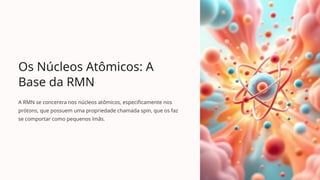 Os Núcleos Atômicos: A
Base da RMN
A RMN se concentra nos núcleos atômicos, especificamente nos
prótons, que possuem uma propriedade chamada spin, que os faz
se comportar como pequenos ímãs.
 