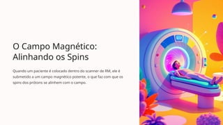 O Campo Magnético:
Alinhando os Spins
Quando um paciente é colocado dentro do scanner de RM, ele é
submetido a um campo magnético potente, o que faz com que os
spins dos prótons se alinhem com o campo.
 