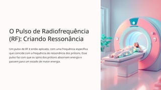 O Pulso de Radiofrequência
(RF): Criando Ressonância
Um pulso de RF é então aplicado, com uma frequência específica
que coincide com a frequência de ressonância dos prótons. Esse
pulso faz com que os spins dos prótons absorvam energia e
passem para um estado de maior energia.
 