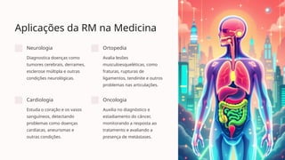 Aplicações da RM na Medicina
Neurologia
Diagnostica doenças como
tumores cerebrais, derrames,
esclerose múltipla e outras
condições neurológicas.
Ortopedia
Avalia lesões
musculoesqueléticas, como
fraturas, rupturas de
ligamentos, tendinite e outros
problemas nas articulações.
Cardiologia
Estuda o coração e os vasos
sanguíneos, detectando
problemas como doenças
cardíacas, aneurismas e
outras condições.
Oncologia
Auxilia no diagnóstico e
estadiamento do câncer,
monitorando a resposta ao
tratamento e avaliando a
presença de metástases.
 