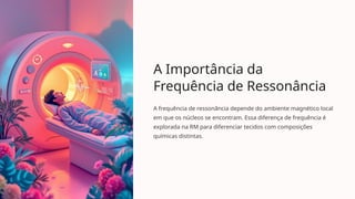 A Importância da
Frequência de Ressonância
A frequência de ressonância depende do ambiente magnético local
em que os núcleos se encontram. Essa diferença de frequência é
explorada na RM para diferenciar tecidos com composições
químicas distintas.
 