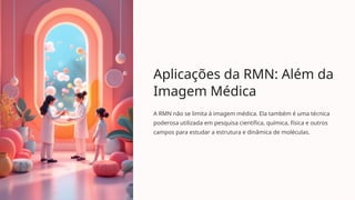 Aplicações da RMN: Além da
Imagem Médica
A RMN não se limita à imagem médica. Ela também é uma técnica
poderosa utilizada em pesquisa científica, química, física e outros
campos para estudar a estrutura e dinâmica de moléculas.
 
