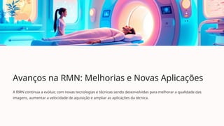 Avanços na RMN: Melhorias e Novas Aplicações
A RMN continua a evoluir, com novas tecnologias e técnicas sendo desenvolvidas para melhorar a qualidade das
imagens, aumentar a velocidade de aquisição e ampliar as aplicações da técnica.
 