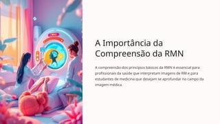 A Importância da
Compreensão da RMN
A compreensão dos princípios básicos da RMN é essencial para
profissionais da saúde que interpretam imagens de RM e para
estudantes de medicina que desejam se aprofundar no campo da
imagem médica.
 