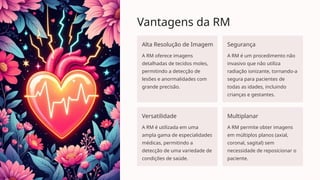 Vantagens da RM
Alta Resolução de Imagem
A RM oferece imagens
detalhadas de tecidos moles,
permitindo a detecção de
lesões e anormalidades com
grande precisão.
Segurança
A RM é um procedimento não
invasivo que não utiliza
radiação ionizante, tornando-a
segura para pacientes de
todas as idades, incluindo
crianças e gestantes.
Versatilidade
A RM é utilizada em uma
ampla gama de especialidades
médicas, permitindo a
detecção de uma variedade de
condições de saúde.
Multiplanar
A RM permite obter imagens
em múltiplos planos (axial,
coronal, sagital) sem
necessidade de reposicionar o
paciente.
 