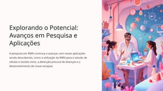 Explorando o Potencial:
Avanços em Pesquisa e
Aplicações
A pesquisa em RMN continua a avançar, com novas aplicações
sendo descobertas, como a utilização da RMN para o estudo de
células e tecidos vivos, a detecção precoce de doenças e o
desenvolvimento de novas terapias.
 