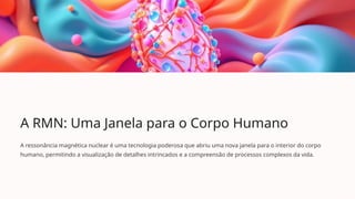 A RMN: Uma Janela para o Corpo Humano
A ressonância magnética nuclear é uma tecnologia poderosa que abriu uma nova janela para o interior do corpo
humano, permitindo a visualização de detalhes intrincados e a compreensão de processos complexos da vida.
 