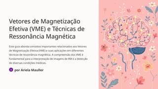 Vetores de Magnetização
Efetiva (VME) e Técnicas de
Ressonância Magnética
Este guia aborda conceitos importantes relacionados aos Vetores
de Magnetização Efetiva (VME) e suas aplicações em diferentes
técnicas de ressonância magnética. A compreensão dos VME é
fundamental para a interpretação de imagens de RM e a detecção
de diversas condições médicas.
por Ariela Mauller
 